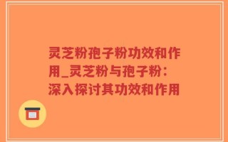 灵芝粉孢子粉功效和作用_灵芝粉与孢子粉：深入探讨其功效和作用