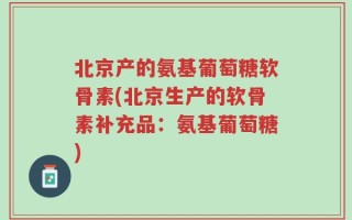 北京产的氨基葡萄糖软骨素(北京生产的软骨素补充品：氨基葡萄糖)