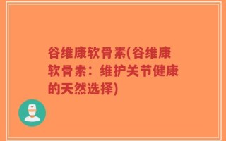 谷维康软骨素(谷维康软骨素：维护关节健康的天然选择)
