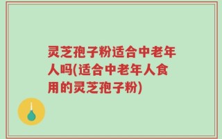 灵芝孢子粉适合中老年人吗(适合中老年人食用的灵芝孢子粉)