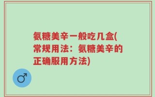 氨糖美辛一般吃几盒(常规用法：氨糖美辛的正确服用方法)