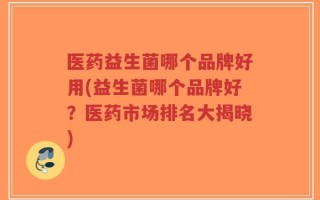 医药益生菌哪个品牌好用(益生菌哪个品牌好？医药市场排名大揭晓)
