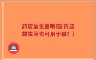 药店益生菌喂猫(药店益生菌也可用于猫？)