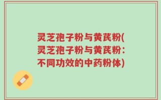 灵芝孢子粉与黄芪粉(灵芝孢子粉与黄芪粉：不同功效的中药粉体)