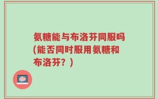 氨糖能与布洛芬同服吗(能否同时服用氨糖和布洛芬？)