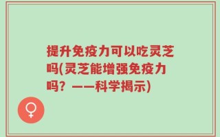 提升免疫力可以吃灵芝吗(灵芝能增强免疫力吗？——科学揭示)