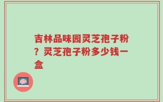 吉林品味园灵芝孢子粉？灵芝孢子粉多少钱一盒