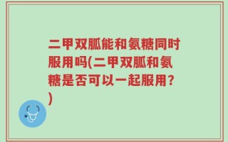 二甲双胍能和氨糖同时服用吗(二甲双胍和氨糖是否可以一起服用？)