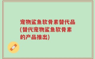 宠物鲨鱼软骨素替代品(替代宠物鲨鱼软骨素的产品推出)
