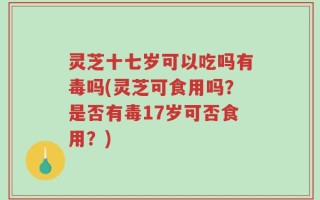 灵芝十七岁可以吃吗有毒吗(灵芝可食用吗？是否有毒17岁可否食用？)