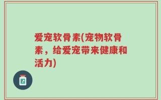爱宠软骨素(宠物软骨素，给爱宠带来健康和活力)