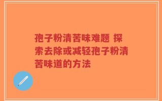 孢子粉清苦味难题 探索去除或减轻孢子粉清苦味道的方法