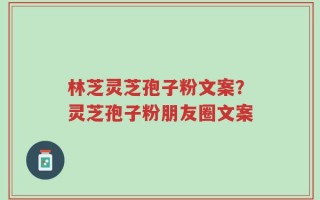 林芝灵芝孢子粉文案？灵芝孢子粉朋友圈文案