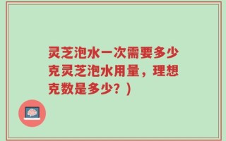 灵芝泡水一次需要多少克灵芝泡水用量，理想克数是多少？)