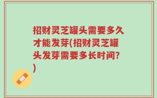 招财灵芝罐头需要多久才能发芽(招财灵芝罐头发芽需要多长时间？)