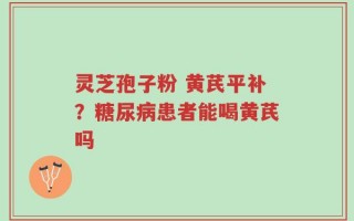 灵芝孢子粉 黄芪平补？糖尿病患者能喝黄芪吗