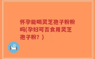 怀孕能喝灵芝孢子粉粉吗(孕妇可否食用灵芝孢子粉？)