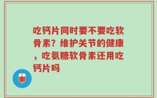 吃钙片同时要不要吃软骨素？维护关节的健康，吃氨糖软骨素还用吃钙片吗