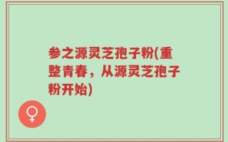 参之源灵芝孢子粉(重整青春，从源灵芝孢子粉开始)