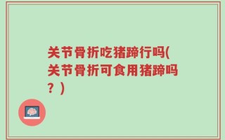 关节骨折吃猪蹄行吗(关节骨折可食用猪蹄吗？)