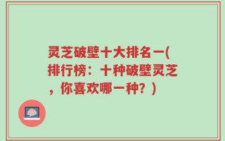 灵芝破壁十大排名一(排行榜：十种破壁灵芝，你喜欢哪一种？)