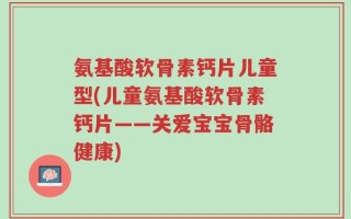 氨基酸软骨素钙片儿童型(儿童氨基酸软骨素钙片——关爱宝宝骨骼健康)