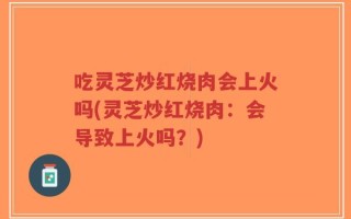 吃灵芝炒红烧肉会上火吗(灵芝炒红烧肉：会导致上火吗？)