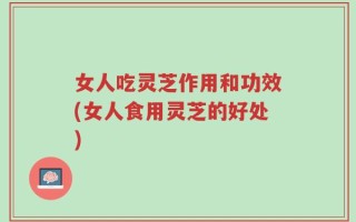 女人吃灵芝作用和功效(女人食用灵芝的好处)