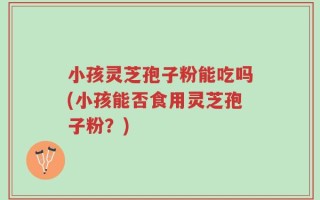 小孩灵芝孢子粉能吃吗(小孩能否食用灵芝孢子粉？)