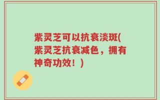 紫灵芝可以抗衰淡斑(紫灵芝抗衰减色，拥有神奇功效！)