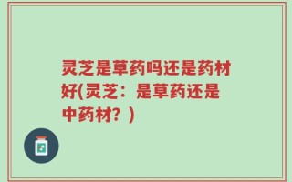 灵芝是草药吗还是药材好(灵芝：是草药还是中药材？)