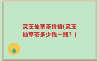 灵芝仙草茶价格(灵芝仙草茶多少钱一瓶？)