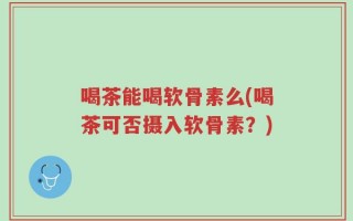 喝茶能喝软骨素么(喝茶可否摄入软骨素？)