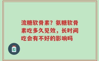 流糖软骨素？氨糖软骨素吃多久见效，长时间吃会有不好的影响吗