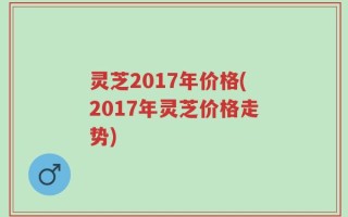 灵芝2017年价格(2017年灵芝价格走势)