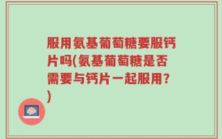 服用氨基葡萄糖要服钙片吗(氨基葡萄糖是否需要与钙片一起服用？)