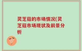 灵芝菇的市场情况(灵芝菇市场现状及前景分析