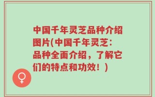 中国千年灵芝品种介绍图片(中国千年灵芝：品种全面介绍，了解它们的特点和功效！)