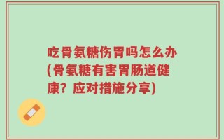 吃骨氨糖伤胃吗怎么办(骨氨糖有害胃肠道健康？应对措施分享)