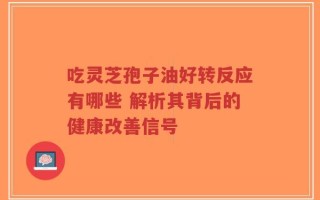 吃灵芝孢子油好转反应有哪些 解析其背后的健康改善信号