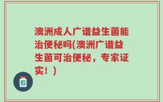 澳洲成人广谱益生菌能治便秘吗(澳洲广谱益生菌可治便秘，专家证实！)
