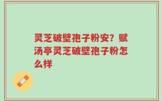 灵芝破壁孢子粉安？赋汤亭灵芝破壁孢子粉怎么样