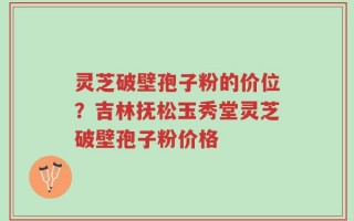 灵芝破壁孢子粉的价位？吉林抚松玉秀堂灵芝破壁孢子粉价格