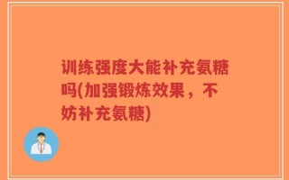 训练强度大能补充氨糖吗(加强锻炼效果，不妨补充氨糖)
