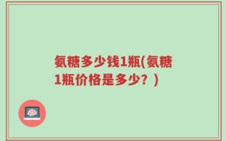 氨糖多少钱1瓶(氨糖1瓶价格是多少？)