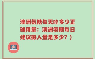 澳洲氨糖每天吃多少正确用量：澳洲氨糖每日建议摄入量是多少？)