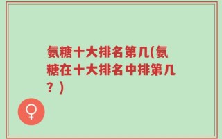 氨糖十大排名第几(氨糖在十大排名中排第几？)
