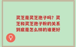灵芝是灵芝孢子吗？灵芝和灵芝孢子粉的关系到底是怎么样的谁更好