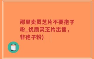 那里卖灵芝片不要孢子粉_优质灵芝片出售，非孢子粉)