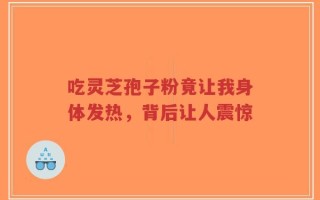 吃灵芝孢子粉竟让我身体发热，背后让人震惊